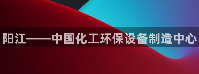 亿万国际平台是正规的吗安全吗：阳江——中国化工环保设备制造中心