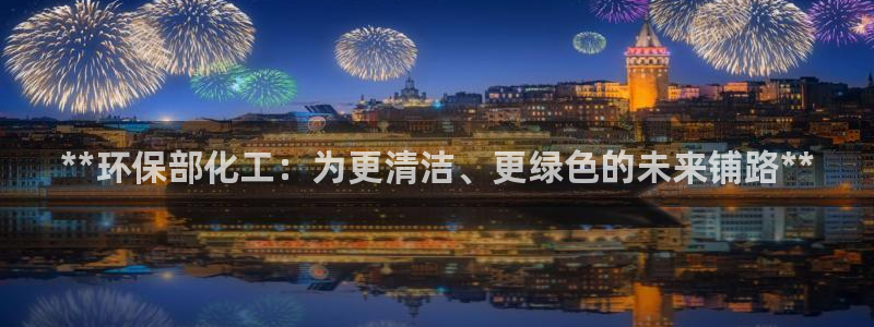 亿万网友在线实时为您解答：**环保部化工：为更清洁、更绿色的未来铺路**