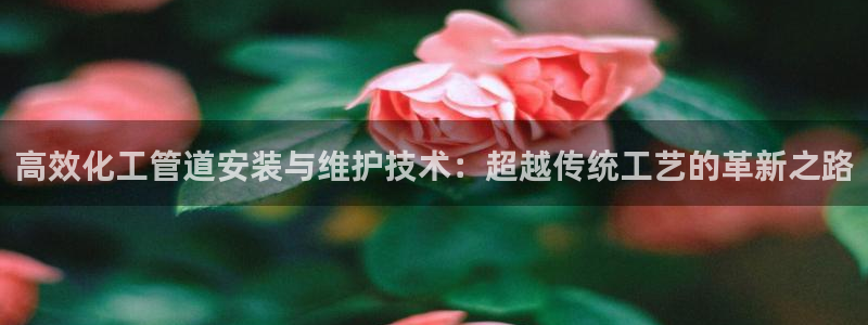 亿万先生 手机版下载安装：高效化工管道安装与维护技术：超越传统工艺的革新之路