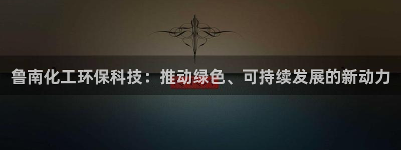 亿万先生合并网址是多少：鲁南化工环保科技：推动绿色、可持续发展的新动力