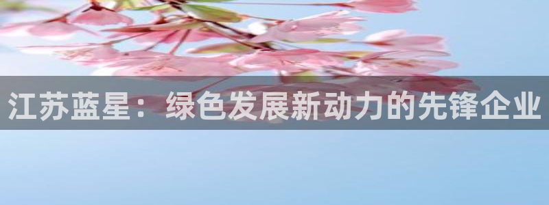 亿万先生客服联系方式查询：江苏蓝星：绿色发展新动力的先锋企业