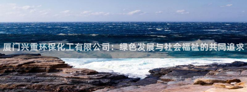 亿万先生m007：厦门兴重环保化工有限公司：绿色发展与社会福祉的共同追求