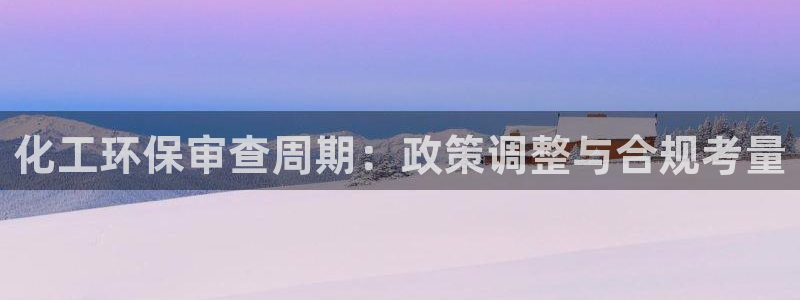 亿万先生网站下载：化工环保审查周期：政策调整与合规考量