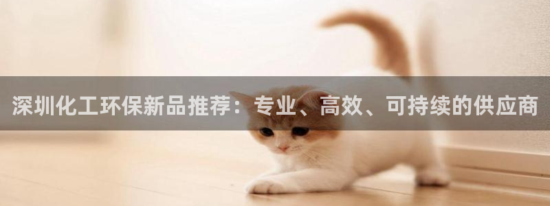 亿万先生手机版客户端下载官网：深圳化工环保新品推荐：专业、高效、可持续的供应商