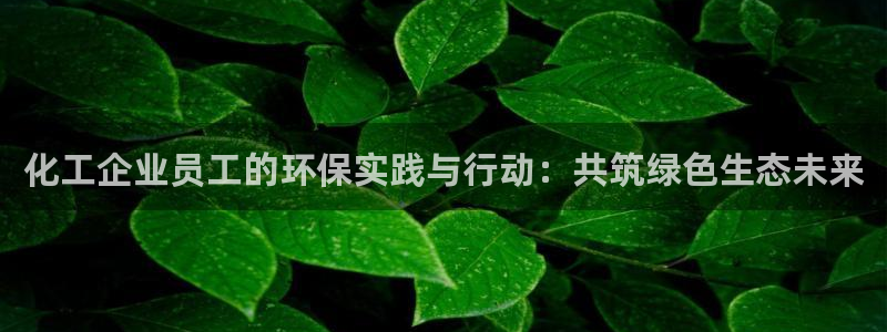 亿万先生手机版入：化工企业员工的环保实践与行动：共筑绿色生态未来